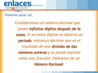 Consideremos un número decimal que
posee infinitos dígitos después de lainfinitos dígitos después de la
comacoma. Si en estos dígitos se observa un
periodoperiodo, entonces decimos que es el
resultado de una división de dosdivisión de dos
números enterosnúmeros enteros y se puede expresa
como una fracción. Hablamos de un
Número RacionalNúmero Racional.
Podemos pesar así,
 
