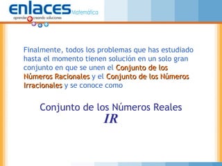 Finalmente, todos los problemas que has estudiado
hasta el momento tienen solución en un solo gran
conjunto en que se unen el Conjunto de losConjunto de los
Números RacionalesNúmeros Racionales y el Conjunto de los NúmerosConjunto de los Números
IrracionalesIrracionales y se conoce como
Conjunto de los Números Reales
IR
 