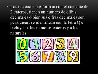 • Los racionales se forman con el cociente de
2 enteros, tienen un numero de cifras
decimales o bien sus cifras decimales son
periodicas, se identifican con la letra Q e
incluyen a los numeros enteros y a los
naturales.
 