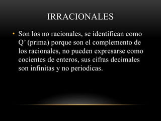IRRACIONALES
• Son los no racionales, se identifican como
Q’ (prima) porque son el complemento de
los racionales, no pueden expresarse como
cocientes de enteros, sus cifras decimales
son infinitas y no periodicas.
 