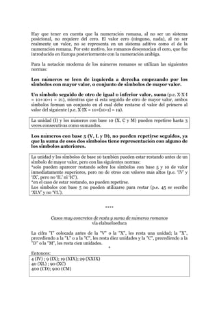 Hay que tener en cuenta que la numeración romana, al no ser un sistema
posicional, no requiere del cero. El valor cero (ninguno, nada), al no ser
realmente un valor, no se representa en un sistema aditivo como el de la
numeración romana. Por este motivo, los romanos desconocían el cero, que fue
introducido en Europa posteriormente con la numeración arábiga.
Para la notación moderna de los números romanos se utilizan las siguientes
normas:
Los números se leen de izquierda a derecha empezando por los
símbolos con mayor valor, o conjunto de símbolos de mayor valor.
Un símbolo seguido de otro de igual o inferior valor, suma (p.e. X·X·I
= 10+10+1 = 21), mientras que si está seguido de otro de mayor valor, ambos
símbolos forman un conjunto en el cual debe restarse el valor del primero al
valor del siguiente (p.e. X·IX = 10+[10-1] = 19).
La unidad (I) y los números con base 10 (X, C y M) pueden repetirse hasta 3
veces consecutivas como sumandos.
Los números con base 5 (V, L y D), no pueden repetirse seguidos, ya
que la suma de esos dos símbolos tiene representación con alguno de
los símbolos anteriores.
La unidad y los símbolos de base 10 también pueden estar restando antes de un
símbolo de mayor valor, pero con las siguientes normas:
*solo pueden aparecer restando sobre los símbolos con base 5 y 10 de valor
inmediatamente superiores, pero no de otros con valores más altos (p.e. ‘IV’ y
‘IX’, pero no ‘IL’ ni ‘IC’).
*en el caso de estar restando, no pueden repetirse.
Los símbolos con base 5 no pueden utilizarse para restar (p.e. 45 se escribe
‘XLV’ y no ‘VL’).
****
Casos muy concretos de resta y suma de números romanos
vía elabueloeduca
La cifra "I" colocada antes de la "V" o la "X", les resta una unidad; la "X",
precediendo a la "L" o a la "C", les resta diez unidades y la "C", precediendo a la
"D" o la "M", les resta cien unidades.
*
Entonces:
4 (IV) ; 9 (IX); 19 (XIX); 29 (XXIX)
40 (XL) ; 90 (XC)
400 (CD); 900 (CM)
 