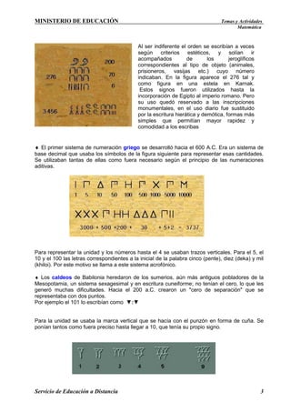 MINISTERIO DE EDUCACIÓN

Temas y Actividades
Matemática

Al ser indiferente el orden se escribían a veces
según criterios estéticos, y solían ir
acompañados
de
los
jeroglíficos
correspondientes al tipo de objeto (animales,
prisioneros, vasijas etc.) cuyo número
indicaban. En la figura aparece el 276 tal y
como figura en una estela en Karnak.
Estos signos fueron utilizados hasta la
incorporación de Egipto al imperio romano. Pero
su uso quedó reservado a las inscripciones
monumentales, en el uso diario fue sustituido
por la escritura hierática y demótica, formas más
simples que permitían mayor rapidez y
comodidad a los escribas

♦ El primer sistema de numeración griego se desarrolló hacia el 600 A.C. Era un sistema de
base decimal que usaba los símbolos de la figura siguiente para representar esas cantidades.
Se utilizaban tantas de ellas como fuera necesario según el principio de las numeraciones
aditivas.

Para representar la unidad y los números hasta el 4 se usaban trazos verticales. Para el 5, el
10 y el 100 las letras correspondientes a la inicial de la palabra cinco (pente), diez (deka) y mil
(khiloi). Por este motivo se llama a este sistema acrofónico.
♦ Los caldeos de Babilonia heredaron de los sumerios, aún más antiguos pobladores de la
Mesopotamia, un sistema sexagesimal y en escritura cuneiforme; no tenían el cero, lo que les
generó muchas dificultades. Hacia el 200 a.C. crearon un "cero de separación" que se
representaba con dos puntos.
Por ejemplo el 101 lo escribían como ▼:▼

Para la unidad se usaba la marca vertical que se hacía con el punzón en forma de cuña. Se
ponían tantos como fuera preciso hasta llegar a 10, que tenía su propio signo.

Servicio de Educación a Distancia

3

 