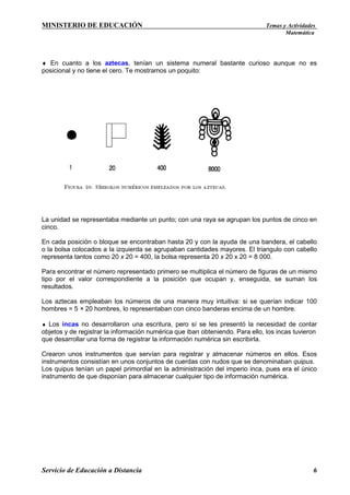 MINISTERIO DE EDUCACIÓN

Temas y Actividades
Matemática

♦ En cuanto a los aztecas, tenían un sistema numeral bastante curioso aunque no es
posicional y no tiene el cero. Te mostramos un poquito:

La unidad se representaba mediante un punto; con una raya se agrupan los puntos de cinco en
cinco.
En cada posición o bloque se encontraban hasta 20 y con la ayuda de una bandera, el cabello
o la bolsa colocados a la izquierda se agrupaban cantidades mayores. El triangulo con cabello
representa tantos como 20 x 20 = 400, la bolsa representa 20 x 20 x 20 = 8 000.
Para encontrar el número representado primero se multiplica el número de figuras de un mismo
tipo por el valor correspondiente a la posición que ocupan y, enseguida, se suman los
resultados.
Los aztecas empleaban los números de una manera muy intuitiva: si se querían indicar 100
hombres = 5 × 20 hombres, lo representaban con cinco banderas encima de un hombre.
♦ Los incas no desarrollaron una escritura, pero sí se les presentó la necesidad de contar
objetos y de registrar la información numérica que iban obteniendo. Para ello, los incas tuvieron
que desarrollar una forma de registrar la información numérica sin escribirla.

Crearon unos instrumentos que servían para registrar y almacenar números en ellos. Esos
instrumentos consistían en unos conjuntos de cuerdas con nudos que se denominaban quipus.
Los quipus tenían un papel primordial en la administración del imperio inca, pues era el único
instrumento de que disponían para almacenar cualquier tipo de información numérica.

Servicio de Educación a Distancia

6

 