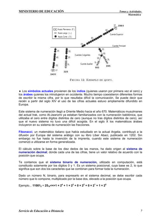 MINISTERIO DE EDUCACIÓN

Temas y Actividades
Matemática

♦ Los símbolos actuales provienen de los indios (quienes usaron por primera vez el cero) y
los árabes quienes los introdujeron en occidente. Mucho tiempo coexistieron diferentes formas
de escribir la misma cifra, por lo que resultaba difícil la comunicación. Se puede decir que
recién a partir del siglo XIV el uso de las cifras actuales estuvo ampliamente difundido en
Europa.
Este sistema de numeración llegó a Oriente Medio hacia el año 670. Matemáticos musulmanes
del actual Irak, como Al-Jwarizmi ya estaban familiarizados con la numeración babilónica, que
utilizaba el cero entre dígitos distintos de cero (aunque no tras dígitos distintos de cero), así
que el nuevo sistema no tuvo una difícil acogida. En el siglo X los matemáticos árabes
incluyeron en su sistema de numeración las fracciones.
Fibonacci, un matemático italiano que había estudiado en la actual Argelia, contribuyó a la
difusión por Europa del sistema arábigo con su libro Liber Abaci, publicado en 1202. Sin
embargo no fue hasta la invención de la imprenta, cuando este sistema de numeración
comenzó a utilizarse en forma generalizada.
El cálculo sobre la base de los diez dedos de las manos, ha dado origen al sistema de
numeración decimal, donde cada una de las cifras, tiene un valor relativo de acuerdo con la
posición que ocupa.
Te contamos que el sistema binario de numeración, utilizado en computación, está
constituido solamente por los dígitos 0 y 1. Es un sistema posicional, cuya base es 2, lo que
significa que son dos los caracteres que se combinan para formar toda la numeración.
Dado un número N, binario, para expresarlo en el sistema decimal, se debe escribir cada
número que lo compone, multiplicado por la base dos, elevado a la posición que ocupa.
Ejemplo... 110012 = 2510<=>1 × 24 + 1 × 23 + 0 × 22 + 0 × 21 + 1 × 20

Servicio de Educación a Distancia

7

 
