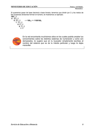MINISTERIO DE EDUCACIÓN

Temas y Actividades
Matemática

Si queremos pasar de base decimal a base binaria, tenemos que dividir por 2 y los restos de
las sucesivas divisiones forman el número, te mostramos un ejemplo:
100 |_2
0 50 |_2
0 25 |_2
--> 10010 => 11001002
1 12 |_2
0 6 |_2
0 3 |_2
1 1

En la red encontrarás muchísimos sitios en los cuales podrás ampliar tus
conocimientos sobre los distintos sistemas de numeración y como son
demasiados, te sugiero que en tu buscador simplemente escribas el
nombre del sistema que es de tu interés particular y luego te dejes
maravillar.

Servicio de Educación a Distancia

8

 