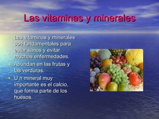 Las vitaminas y mineralesLas vitaminas y minerales
• Las vitaminas y mineralesLas vitaminas y minerales
son fundamentales parason fundamentales para
estar sanos y evitarestar sanos y evitar
muchas enfermedades.muchas enfermedades.
• Abundan en las frutas yAbundan en las frutas y
las verduras.las verduras.
• U n mineral muyU n mineral muy
importante es el calcio,importante es el calcio,
que forma parte de losque forma parte de los
huesos.huesos.
 