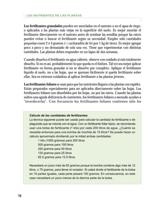 70
Los fertilizantes granulados pueden ser mezclados en el sustrato o en el agua de riego,
o aplicados a las plantas más viejas en la superficie del suelo. Es mejor mezclar el
fertilizante directamente en el sustrato antes de sembrar las semillas porque las raíces
pueden evitar o buscar el fertilizante según su necesidad. Emplee sólo cantidades
pequeñas como 2 ó 4 gramos (1/2 cucharadita de té) por 1 kg de tierra. Es mejor agregar
poco a poco y no demasiado de sola una vez. Tiene que experimentar con distintas
cantidades. Las plantas deben responder en un lapso de dos semanas.
Cuando disuelva el fertilizante en agua caliente, observe con cuidado si está totalmente
disuelto. Si no es así, probablemente lo que queda es el fósforo.Tal vez sea mejor aplicar
fertilizante en forma granular si no se disuelve por completo. Aplique el fertilizante
líquido al suelo, no a las hojas, que se queman fácilmente si queda fertilizante sobre
ellas. Sea en extremo cuidadoso al aplicar fertilizante a las plantas jóvenes.
Los fertilizantes foliares se usan para que los nutrientes lleguen a las plantas con rapidez.
Están preparados especialmente para ser aplicados directamente sobre las hojas. Los
fertilizantes foliares son absorbidos por las hojas, no por las raíces. Cuando las plantas
sufren una aguda deficiencia de nutrientes, los fertilizantes foliares a menudo ayudan a
“reverdecerlas”. Con frecuencia los fertilizantes foliares contienen sólo los
Cálculo de las cantidades de fertilizantes
La técnica siguiente puede ser usada para calcular la cantidad de fertilizante o de
plaguicida que se mezcla con el agua. Con un fertilizante foliar típico, se recomienda
usar una bolsa de fertilizante (1 kilo) por cada 200 litros de agua. ¿Cuánto se
necesita entonces para una bomba de mochila de 15 litros? Se puede hacer un
cálculo aproximado dividiendo por la mitad ambas cantidades:
1 kilo (1000 gramos) para 200 litros
500 gramos para 100 litros
250 gramos para 50 litros
125 gramos para 25 litros
62.5 gramos para 12.5 litros
Necesitará un poco más de 62 gramos porque la bomba contiene algo más de 12
litros, o 75 gramos, para llenar el rociador. Si usted divide el fertilizante de la bolsa
en 10 partes iguales, cada parte pesará 100 gramos. En consecuencia, en este
caso necesitará un poco menos de la décima parte de la bolsa.
LOS NUTRIENTES DE LAS PLANTAS
 