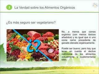 22
3 La Verdad sobre los Alimentos Orgánicos
¿Es más seguro ser vegetariano?
No, a menos que comas
orgánico (con menos tóxicos
añadidos) y es igual que si uno
come carne procedente de
ganado elevado orgánicamente.
Puede ser bueno, pero hay que
tener en cuenta el declive
nutricional de los alimentos
actualmente y suplementarse
bien.
 