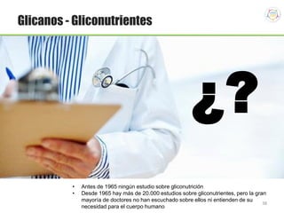 38
Glicanos - Gliconutrientes
¿?
• Antes de 1965 ningún estudio sobre gliconutrición
• Desde 1965 hay más de 20.000 estudios sobre gliconutrientes, pero la gran
mayoría de doctores no han escuchado sobre ellos ni entienden de su
necesidad para el cuerpo humano
 