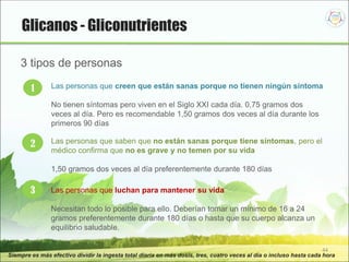 44
Siempre es más efectivo dividir la ingesta total diaria en más dosis, tres, cuatro veces al día o incluso hasta cada hora
1 Las personas que creen que están sanas porque no tienen ningún síntoma
No tienen síntomas pero viven en el Siglo XXI cada día. 0,75 gramos dos
veces al día. Pero es recomendable 1,50 gramos dos veces al día durante los
primeros 90 días
2 Las personas que saben que no están sanas porque tiene síntomas, pero el
médico confirma que no es grave y no temen por su vida
1,50 gramos dos veces al día preferentemente durante 180 días
3 Las personas que luchan para mantener su vida
Necesitan todo lo posible para ello. Deberían tomar un mínimo de 16 a 24
gramos preferentemente durante 180 días o hasta que su cuerpo alcanza un
equilibrio saludable.
3 tipos de personas
Glicanos - Gliconutrientes
 