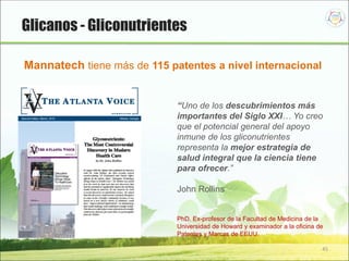 45
Glicanos - Gliconutrientes
“Uno de los descubrimientos más
importantes del Siglo XXI… Yo creo
que el potencial general del apoyo
inmune de los gliconutrientes
representa la mejor estrategia de
salud integral que la ciencia tiene
para ofrecer.”
John Rollins
PhD. Ex-profesor de la Facultad de Medicina de la
Universidad de Howard y examinador a la oficina de
Patentes y Marcas de EEUU.
Mannatech tiene más de 115 patentes a nivel internacional
 