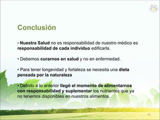 50
Conclusión
• Nuestra Salud no es responsabilidad de nuestro médico es
responsabilidad de cada individuo edificarla.
• Debemos curarnos en salud y no en enfermedad.
• Para tener longevidad y fortaleza se necesita una dieta
pensada por la naturaleza
• Debido a lo anterior llegó el momento de alimentarnos
con responsabilidad y suplementar los nutrientes que ya
no tenemos disponibles en nuestros alimentos.
 