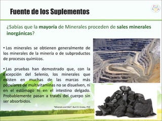 55
¿Sabías que la mayoría de Minerales proceden de sales minerales
inorgánicas?
• Los minerales se obtienen generalmente de
los minerales de la minería o de subproductos
de procesos químicos.
• Las pruebas han demostrado que, con la
excepción del Selenio, los minerales que
existen en muchas de las marcas más
populares de multivitaminas no se disuelven, ni
en el estómago ni en el intestino delgado.
Probablemente pasan a través del cuerpo sin
ser absorbidos.
“Minerals and Diet”, Burt D. Ensley, PhD
Fuente de los Suplementos
 