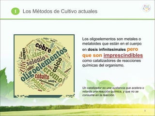 8
Los oligoelementos son metales o
metaloides que están en el cuerpo
en dosis infinitesimales pero
que son imprescindibles
como catalizadores de reacciones
químicas del organismo.
Un catalizador es una sustancia que acelera o
retarda una reacción química, y que no se
consume en la reacción.
Los Métodos de Cultivo actuales1
 