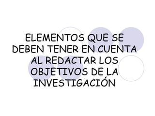 ELEMENTOS QUE SE DEBEN TENER EN CUENTA AL REDACTAR LOS OBJETIVOS DE LA INVESTIGACIÓN 