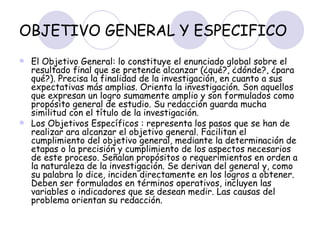 OBJETIVO GENERAL Y ESPECIFICO El Objetivo General: lo constituye el enunciado global sobre el resultado final que se pretende alcanzar (¿qué?, ¿dónde?, ¿para qué?). Precisa la finalidad de la investigación, en cuanto a sus expectativas más amplias. Orienta la investigación. Son aquellos que expresan un logro sumamente amplio y son formulados como propósito general de estudio. Su redacción guarda mucha similitud con el título de la investigación. Los Objetivos Específicos : representa los pasos que se han de realizar ara alcanzar el objetivo general. Facilitan el cumplimiento del objetivo general, mediante la determinación de etapas o la precisión y cumplimiento de los aspectos necesarios de este proceso. Señalan propósitos o requerimientos en orden a la naturaleza de la investigación. Se derivan del general y, como su palabra lo dice, inciden directamente en los logros a obtener. Deben ser formulados en términos operativos, incluyen las variables o indicadores que se desean medir. Las causas del problema orientan su redacción.  