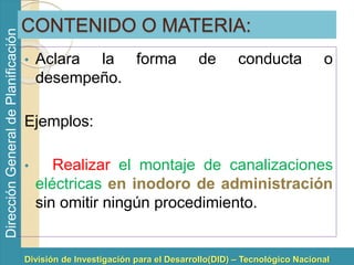División de Investigación para el Desarrollo(DID) – Tecnológico Nacional 
Dirección General de Planificación 
CONTENIDO O MATERIA: 
• Aclara la forma de conducta o 
desempeño. 
Ejemplos: 
• Realizar el montaje de canalizaciones 
eléctricas en inodoro de administración 
sin omitir ningún procedimiento. 
 