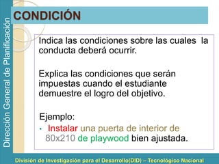 División de Investigación para el Desarrollo(DID) – Tecnológico Nacional 
Dirección General de Planificación 
CONDICIÓN 
Indica las condiciones sobre las cuales la 
conducta deberá ocurrir. 
Explica las condiciones que serán 
impuestas cuando el estudiante 
demuestre el logro del objetivo. 
Ejemplo: 
• Instalar una puerta de interior de 
80x210 de playwood bien ajustada. 
 
