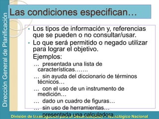 División de Investigación para el Desarrollo(DID) – Tecnológico Nacional 
Dirección General de Planificación 
Las condiciones especifican… 
• Los tipos de información y, referencias 
que se pueden o no consultar/usar. 
• Lo que será permitido o negado utilizar 
para lograr el objetivo. 
Ejemplos: 
… presentada una lista de 
características……. 
… sin ayuda del diccionario de términos 
técnicos… 
… con el uso de un instrumento de 
medición… 
… dado un cuadro de figuras… 
… sin uso de herramientas… 
… presentada una calculadora… 
 