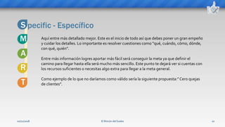 El Rincón del Sueko 10
pecific - EspecíficoS
M Aquí entre más detallado mejor. Este es el inicio de todo así que debes poner un gran empeño
y cuidar los detalles. Lo importante es resolver cuestiones como “qué, cuándo, cómo, dónde,
con qué, quién”.
Entre más información logres aportar más fácil será conseguir la meta ya que definir el
camino para llegar hasta ella será mucho más sencillo. Este punto te dejará ver si cuentas con
los recursos suficientes o necesitas algo extra para llegar a la meta general.
Como ejemplo de lo que no daríamos como válido sería la siguiente propuesta:” Cero quejas
de clientes”.
R
T
A
02/11/2018
 