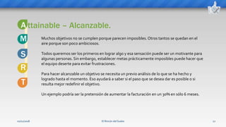 El Rincón del Sueko 12
ttainable – Alcanzable.
S
M
A
Muchos objetivos no se cumplen porque parecen imposibles.Otros tantos se quedan en el
aire porque son poco ambiciosos.
Todos queremos ser los primeros en lograr algo y esa sensación puede ser un motivante para
algunas personas. Sin embargo, establecer metas prácticamente imposibles puede hacer que
el equipo deserte para evitar frustraciones.
Para hacer alcanzable un objetivo se necesita un previo análisis de lo que se ha hecho y
logrado hasta el momento. Eso ayudará a saber si el paso que se desea dar es posible o si
resulta mejor redefinir el objetivo.
Un ejemplo podría ser la pretensión de aumentar la facturación en un 30% en sólo 6 meses.
R
T
02/11/2018
 