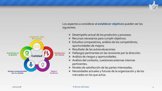 El Rincón del Sueko 4
Los aspectos a considerar al establecer objetivos pueden ser los
siguientes:
 Desempeño actual de los productos y procesos.
 Recursos necesarios para cumplir objetivos.
 Estudios comparativos, análisis de los competidores,
oportunidades de mejora.
 Resultado de las autoevaluaciones.
 Hallazgos pertinentes en las revisiones por la dirección.
 Análisis de riesgos y oportunidades.
 Análisis del contexto, cuestiones externas internas
pertinentes.
 Niveles de satisfacción de las partes interesadas.
 Necesidades actuales y futuras de la organización y de los
mercados en los que actúa.
02/11/2018
 