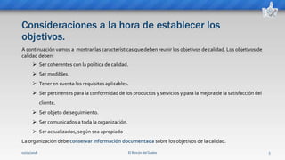 Consideraciones a la hora de establecer los
objetivos.
El Rincón del Sueko 5
A continuación vamos a mostrar las características que deben reunir los objetivos de calidad. Los objetivos de
calidad deben:
 Ser coherentes con la política de calidad.
 Ser medibles.
 Tener en cuenta los requisitos aplicables.
 Ser pertinentes para la conformidad de los productos y servicios y para la mejora de la satisfacción del
cliente.
 Ser objeto de seguimiento.
 Ser comunicados a toda la organización.
 Ser actualizados, según sea apropiado
La organización debe conservar información documentada sobre los objetivos de la calidad.
02/11/2018
 