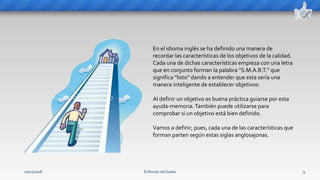 El Rincón del Sueko 9
En el idioma inglés se ha definido una manera de
recordar las características de los objetivos de la calidad.
Cada una de dichas características empieza con una letra
que en conjunto forman la palabra “S.M.A.R.T.” que
significa “listo” dando a entender que esta sería una
manera inteligente de establecer objetivos:
Al definir un objetivo es buena práctica guiarse por esta
ayuda-memoria.También puede utilizarse para
comprobar si un objetivo está bien definido.
Vamos a definir, pues, cada una de las características que
forman parten según estas siglas anglosajonas.
02/11/2018
 