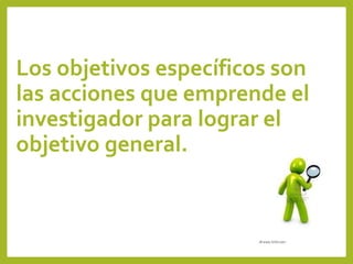 Los objetivos específicos son
las acciones que emprende el
investigador para lograr el
objetivo general.
 