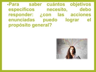 •Para saber cuántos objetivos
específicos necesito, debo
responder: ¿con las acciones
enunciadas puedo lograr el
propósito general?
 