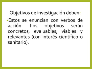 Objetivos de investigación deben:
•Estos se enuncian con verbos de
acción. Los objetivos serán
concretos, evaluables, viables y
relevantes (con interés científico o
sanitario).
 