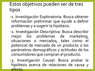 Estos objetivos pueden ser de tres
tipos
•1. Investigación Exploratoria: Busca obtener
información preliminar que ayude a definir
problemas y a sugerir la hipótesis.
•2. Investigación Descriptiva: Busca describir
mejor los problemas de marketing,
situaciones o mercados, tales como el
potencial de mercado de un producto o los
parámetros demográficos y actitudes de los
consumidores que compran el producto.
•3. Investigación Causal: Busca probar la
hipótesis acerca de relaciones de causa y
efecto.
 