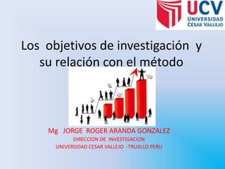 Los  objetivos de investigación  y su relación con el método Mg   JORGE  ROGER ARANDA GONZALEZ  DIRECCION DE  INVESTIGACION  UNIVERSIDAD CESAR VALLEJO  -TRUJILLO PERU 