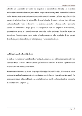 Objetivos del Milenio 
Página 9 
Atender las necesidades especiales de los países en desarrollo sin litoral y los pequeños Estados insulares en desarrollo (mediante el Programa de Acción para el desarrollo sostenible de los pequeños Estados insulares en desarrollo y los resultados del vigésimo segundo período extraordinario de sesiones de la Asamblea General) Abordar de manera integral los problemas de la deuda de los países en desarrollo con medidas nacionales e internacionales para que la deuda sea sostenible a largo plazo. En cooperación con las empresas farmacéuticas, proporcionar acceso a los medicamentos esenciales en los países en desarrollo a precios asequibles. En cooperación con el sector privado, dar acceso a los beneficios de las nuevas tecnologías, especialmente las de la información y las comunicaciones. 
4. Relación entre los objetivos 
A medida que fuimos avanzando en la investigación notamos que existe una relación entre los ocho objetivos. El éxito o el fracaso de cualquiera de ellos influirán de manera significativa en la posibilidad de conseguir los demás. 
Por ejemplo si aumenta el acceso al agua potable (objetivo 7), disminuirá el número de niños que mueren cada año a causas de enfermedades transmitidas por el agua (objetivos 4 y 6). En consecuencia más niñas podrían ir a la escuela (objetivos 2 y 3), por lo que también mejoraría la salud materna (objetivo 5). 
 