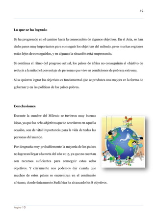 10 
Página 10 
Lo que se ha logrado 
Se ha progresado en el camino hacia la consecución de algunos objetivos. En el Asia, se han dado pasos muy importantes para conseguir los objetivos del milenio, pero muchas regiones están lejos de conseguirlos, y en algunas la situación está empeorando. 
Si continua el ritmo del progreso actual, los países de áfrica no conseguirán el objetivo de reducir a la mitad el porcentaje de personas que vive en condiciones de pobreza extrema. 
Si se quieren lograr los objetivos es fundamental que se produzca una mejora en la forma de gobernar y en las políticas de los países pobres. 
Conclusiones 
Durante la cumbre del Milenio se tuvieron muy buenas ideas, ya que los ocho objetivos que se acordaron en aquella ocasión, son de vital importancia para la vida de todas las personas del mundo. 
Por desgracia muy probablemente la mayoría de los países no lograran llegar a la meta del año 2015, ya que no cuentan con recursos suficientes para conseguir estos ocho objetivos. Y claramente nos podemos dar cuanta que muchos de estos países se encuentran en el continente africano, donde únicamente Sudáfrica ha alcanzado los 8 objetivos.  