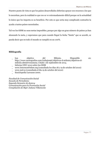 Objetivos del Milenio 
Página 11 
Nuestro punto de vista es que los países desarrollados deberían apoyar con recursos a los que lo necesitan, pero la realidad es que eso se ve extremadamente difícil porque en la actualidad lo único que les importa es su beneficio. Por esto es que sería muy complicado costearles la ayuda a tantos países necesitados. 
Tal vez los ODM no sean metas imposibles, porque por algo un gran número de países ya han alcanzado la meta, y esperamos que para cuando llegué la fecha "limite" que se acordó, se pueda decir que en todo el mundo se cumplió en un 100%. 
Bibliografía 
 Los objetivo del Milenio. Disponible en: http://www.monografias.com/trabajos96/objetivos-d-milenio/objetivos-d- milenio.shtml#resumena. Citado 1 de septiembre de 2014. 
 Informe ONU 2010 sobre los ODM 
 www.IntermonOxfam.org (consultada los días 18 y 19 de octubre del 2010) 
 www.msf.es (consultada el día 19 de octubre del 2010) 
 Enciclopedia Larousse 2000. 
Facultad de Comunicación Social 
Escuela de Periodismo 
Segundo Semestre de de2014 
Comunicación para la Promoción Social 
Compilación de Mgtr Juliana Villamonte 