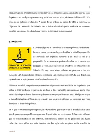 2 
Página 2 
financiera global probablemente persistirán" en los próximos años y argumenta que "las tasas de pobreza serán algo mayores en 2015, o incluso más en 2020, de lo que hubiesen sido si la crisis no se hubiese producido". A pesar de las críticas de miles de ONG y expertos, los Objetivos de Desarrollo del Milenio son la única iniciativa lograda mediante un consenso mundial para poner fin a la pobreza y cerrar la brecha de la desigualdad. 
3.1 Objetivo 1 
El primer objetivo es "Erradicar la extrema pobreza y el hambre". La meta es que en 2015 se haya reducido a la mitad la proporción de personas con ingresos menores a un dólar al día y la proporción de personas que padecen hambre en el mundo con respecto a 1990, año base de los Objetivos de Desarrollo del Milenio. En 1990 unas 1.800 millones de personas vivían con menos de 1,25 dólares al días, cifra que se redujo a 1.400 millones en 2005. La tasa de pobreza cayó del 46% al 27%, pero esta tendencia se ha revertido. 
El Banco Mundial --organismo que establece el parámetro de medición de la pobreza que utiliza la ONU mediante el ingreso de un dólar al día-- ha tenido que reconocer que la crisis habría dejado 50 millones de nuevos pobres en 2009 y 64 millones en 2010. El objetivo es que la tasa global caiga a 15% en 2015, es decir, que sean 920 millones las personas que vivan debajo de la línea de la pobreza. 
En lo que se refiere al segundo punto, la FAO advierte que en 2010 en el mundo habían unas 925 de personas con problemas graves de desnutrición, un poco menos de las 1.023 millones que se contabilizaban el año anterior. Irónicamente, aunque se ha producido una ligera reducción, estas cifras son más elevadas que las registradas en plena crisis mundial de  