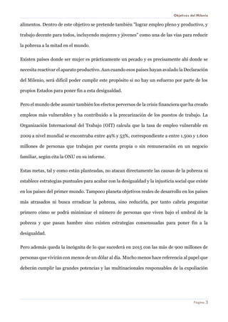 Objetivos del Milenio 
Página 3 
alimentos. Dentro de este objetivo se pretende también "lograr empleo pleno y productivo, y trabajo decente para todos, incluyendo mujeres y jóvenes" como una de las vías para reducir la pobreza a la mitad en el mundo. 
Existen países donde ser mujer es prácticamente un pecado y es precisamente ahí donde se necesita reactivar el aparato productivo. Aun cuando esos países hayan avalado la Declaración del Milenio, será difícil poder cumplir este propósito si no hay un esfuerzo por parte de los propios Estados para poner fin a esta desigualdad. 
Pero el mundo debe asumir también los efectos perversos de la crisis financiera que ha creado empleos más vulnerables y ha contribuido a la precarización de los puestos de trabajo. La Organización Internacional del Trabajo (OIT) calcula que la tasa de empleo vulnerable en 2009 a nivel mundial se encontraba entre 49% y 53%, correspondiente a entre 1.500 y 1.600 millones de personas que trabajan por cuenta propia o sin remuneración en un negocio familiar, según cita la ONU en su informe. 
Estas metas, tal y como están planteadas, no atacan directamente las causas de la pobreza ni establece estrategias puntuales para acabar con la desigualdad y la injusticia social que existe en los países del primer mundo. Tampoco planeta objetivos reales de desarrollo en los países más atrasados ni busca erradicar la pobreza, sino reducirla, por tanto cabría preguntar primero cómo se podrá minimizar el número de personas que viven bajo el umbral de la pobreza y que pasan hambre sino existen estrategias consensuadas para poner fin a la desigualdad. 
Pero además queda la incógnita de lo que sucederá en 2015 con las más de 900 millones de personas que vivirán con menos de un dólar al día. Mucho menos hace referencia al papel que deberán cumplir las grandes potencias y las multinacionales responsables de la expoliación  