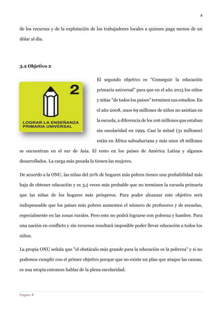 4 
Página 4 
de los recursos y de la explotación de los trabajadores locales a quienes paga menos de un dólar al día. 
3.2 Objetivo 2 
El segundo objetivo es "Conseguir la educación primaria universal" para que en el año 2015 los niños y niñas "de todos los países" terminen sus estudios. En el año 2008, unos 69 millones de niños no asistían en la escuela, a diferencia de los 106 millones que estaban sin escolaridad en 1999. Casi la mitad (31 millones) están en África subsahariana y más unos 18 millones se encuentran en el sur de Asia. El resto en los países de América Latina y algunos desarrollados. La carga más pesada la tienen las mujeres. 
De acuerdo a la ONU, las niñas del 20% de hogares más pobres tienen una probabilidad más baja de obtener educación y es 3,5 veces más probable que no terminen la escuela primaria que las niñas de los hogares más prósperos. Para poder alcanzar este objetivo será indispensable que los países más pobres aumenten el número de profesores y de escuelas, especialmente en las zonas rurales. Pero esto no podrá lograrse con pobreza y hambre. Para una nación en conflicto y sin recursos resultará imposible poder llevar educación a todos los niños. 
La propia ONU señala que "el obstáculo más grande para la educación es la pobreza" y si no podemos cumplir con el primer objetivo porque que no existe un plan que ataque las causas, es una utopía entonces hablar de la plena escolaridad.  