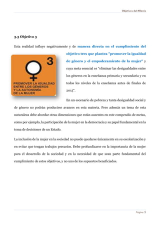 Objetivos del Milenio 
Página 5 
3.3 Objetivo 3 
Esta realidad influye negativamente y de manera directa en el cumplimiento del objetivo tres que plantea "promover la igualdad de género y el empoderamiento de la mujer" y cuya meta esencial es "eliminar las desigualdades entre los géneros en la enseñanza primaria y secundaria y en todos los niveles de la enseñanza antes de finales de 2015". 
En un escenario de pobreza y tanta desigualdad social y de género no podrán producirse avances en esta materia. Pero además un tema de esta naturaleza debe abordar otras dimensiones que están ausentes en este compendio de metas, como por ejemplo, la participación de la mujer en la democracia y su papel fundamental en la toma de decisiones de un Estado. 
La inclusión de la mujer en la sociedad no puede quedarse únicamente en su escolarización y en evitar que tengan trabajos precarios. Debe profundizarse en la importancia de la mujer para el desarrollo de la sociedad y en la necesidad de que sean parte fundamental del cumplimiento de estos objetivos, y no uno de los supuestos beneficiados. 
 