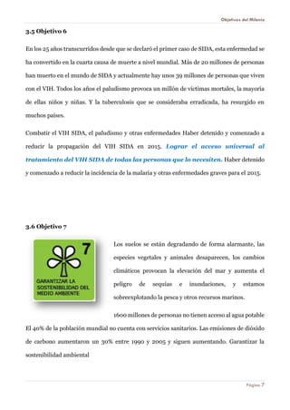 Objetivos del Milenio 
Página 7 
3.5 Objetivo 6 
En los 25 años transcurridos desde que se declaró el primer caso de SIDA, esta enfermedad se ha convertido en la cuarta causa de muerte a nivel mundial. Más de 20 millones de personas han muerto en el mundo de SIDA y actualmente hay unos 39 millones de personas que viven con el VIH. Todos los años el paludismo provoca un millón de víctimas mortales, la mayoría de ellas niños y niñas. Y la tuberculosis que se consideraba erradicada, ha resurgido en muchos países. 
Combatir el VIH SIDA, el paludismo y otras enfermedades Haber detenido y comenzado a reducir la propagación del VIH SIDA en 2015. Lograr el acceso universal al tratamiento del VIH SIDA de todas las personas que lo necesiten. Haber detenido y comenzado a reducir la incidencia de la malaria y otras enfermedades graves para el 2015. 
3.6 Objetivo 7 
Los suelos se están degradando de forma alarmante, las especies vegetales y animales desaparecen, los cambios climáticos provocan la elevación del mar y aumenta el peligro de sequías e inundaciones, y estamos sobreexplotando la pesca y otros recursos marinos. 
1600 millones de personas no tienen acceso al agua potable El 40% de la población mundial no cuenta con servicios sanitarios. Las emisiones de dióxido de carbono aumentaron un 30% entre 1990 y 2005 y siguen aumentando. Garantizar la sostenibilidad ambiental  