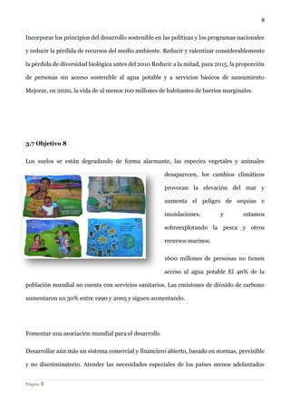 8 
Página 8 
Incorporar los principios del desarrollo sostenible en las políticas y los programas nacionales y reducir la pérdida de recursos del medio ambiente. Reducir y ralentizar considerablemente la pérdida de diversidad biológica antes del 2010 Reducir a la mitad, para 2015, la proporción de personas sin acceso sostenible al agua potable y a servicios básicos de saneamiento Mejorar, en 2020, la vida de al menos 100 millones de habitantes de barrios marginales. 
3.7 Objetivo 8 
Los suelos se están degradando de forma alarmante, las especies vegetales y animales desaparecen, los cambios climáticos provocan la elevación del mar y aumenta el peligro de sequías e inundaciones, y estamos sobreexplotando la pesca y otros recursos marinos. 
1600 millones de personas no tienen acceso al agua potable El 40% de la población mundial no cuenta con servicios sanitarios. Las emisiones de dióxido de carbono aumentaron un 30% entre 1990 y 2005 y siguen aumentando. 
Fomentar una asociación mundial para el desarrollo 
Desarrollar aún más un sistema comercial y financiero abierto, basado en normas, previsible y no discriminatorio. Atender las necesidades especiales de los países menos adelantados  