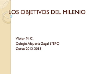 LOS OBJETIVOS DEL MILENIO



  Víctor M. C.
  Colegio Alquería-Zagal 6ºEPO
  Curso 2012-2013
 