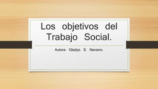 Los objetivos del
Trabajo Social.
Autora: Gladys. E. Navarro.
 