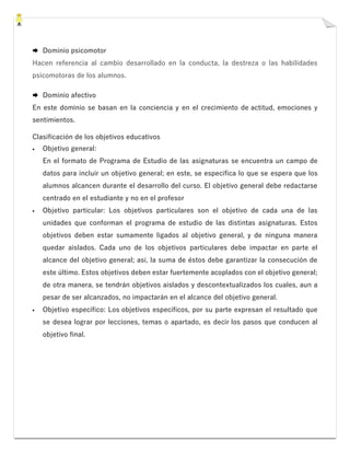  Dominio psicomotor
Hacen referencia al cambio desarrollado en la conducta, la destreza o las habilidades
psicomotoras de los alumnos.
 Dominio afectivo
En este dominio se basan en la conciencia y en el crecimiento de actitud, emociones y
sentimientos.
Clasificación de los objetivos educativos
▪ Objetivo general:
En el formato de Programa de Estudio de las asignaturas se encuentra un campo de
datos para incluir un objetivo general; en este, se especifica lo que se espera que los
alumnos alcancen durante el desarrollo del curso. El objetivo general debe redactarse
centrado en el estudiante y no en el profesor
▪ Objetivo particular: Los objetivos particulares son el objetivo de cada una de las
unidades que conforman el programa de estudio de las distintas asignaturas. Estos
objetivos deben estar sumamente ligados al objetivo general, y de ninguna manera
quedar aislados. Cada uno de los objetivos particulares debe impactar en parte el
alcance del objetivo general; así, la suma de éstos debe garantizar la consecución de
este último. Estos objetivos deben estar fuertemente acoplados con el objetivo general;
de otra manera, se tendrán objetivos aislados y descontextualizados los cuales, aun a
pesar de ser alcanzados, no impactarán en el alcance del objetivo general.
▪ Objetivo específico: Los objetivos específicos, por su parte expresan el resultado que
se desea lograr por lecciones, temas o apartado, es decir los pasos que conducen al
objetivo final.
 