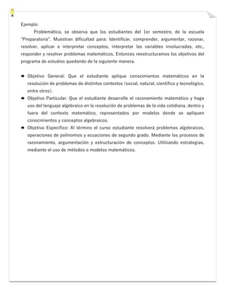 Ejemplo:
Problemática, se observa que los estudiantes del 1er semestre, de la escuela
“Preparatoria”. Muestran dificultad para: Identificar, comprender, argumentar, razonar,
resolver, aplicar e interpretar conceptos, interpretar las variables involucradas, etc.,
responder y resolver problemas matemáticos. Entonces reestructuramos los objetivos del
programa de estudios quedando de la siguiente manera.
 Objetivo General: Que el estudiante aplique conocimientos matemáticos en la
resolución de problemas de distintos contextos (social, natural, científico y tecnológico,
entre otros).
 Objetivo Particular: Que el estudiante desarrolle el razonamiento matemático y haga
uso del lenguaje algebraico en la resolución de problemas de la vida cotidiana, dentro y
fuera del contexto matemático, representados por modelos donde se apliquen
conocimientos y conceptos algebraicos.
 Objetivo Específico: Al término el curso estudiante resolverá problemas algebraicos,
operaciones de polinomios y ecuaciones de segundo grado. Mediante los procesos de
razonamiento, argumentación y estructuración de conceptos. Utilizando estrategias,
mediante el uso de métodos o modelos matemáticos.
 