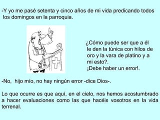 -Y yo me pasé setenta y cinco años de mi vida predicando todos
 los domingos en la parroquia.



                                    ¿Cómo puede ser que a él
                                    le den la túnica con hilos de
                                    oro y la vara de platino y a
                                    mi esto?.
                                    ¡Debe haber un error!.

-No, hijo mío, no hay ningún error -dice Dios-.

Lo que ocurre es que aquí, en el cielo, nos hemos acostumbrado
a hacer evaluaciones como las que hacéis vosotros en la vida
terrenal.
 