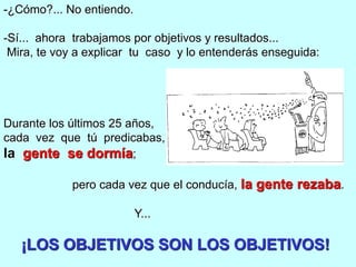 -¿Cómo?... No entiendo.

-Sí... ahora trabajamos por objetivos y resultados...
 Mira, te voy a explicar tu caso y lo entenderás enseguida:




Durante los últimos 25 años,
cada vez que tú predicabas,
la gente se dormía;

            pero cada vez que el conducía, la gente rezaba.

                          Y...

   ¡LOS OBJETIVOS SON LOS OBJETIVOS!
 