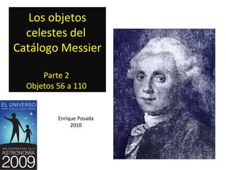 Los objetos
  celestes del
Catálogo Messier

      Parte 2
  Objetos 56 a 110


          Enrique Posada
               2010
 
