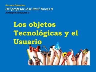 Recursos Educativos
Del profesor José Raúl Torres B
Auladigital2.blogspot.cl
Los objetos
Tecnológicas y el
Usuario
 